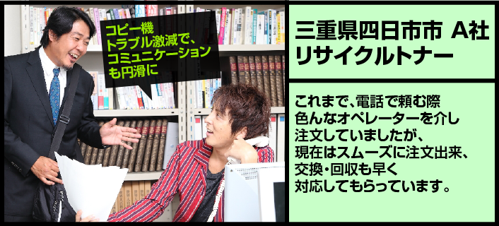 【三重県四日市市A社リサイクルトナー】これまで、電話で頼む際色んなオペレーターを介し注文していましたが、現在はスムーズに注文出来、交換・回収も早く対応してもらっています。