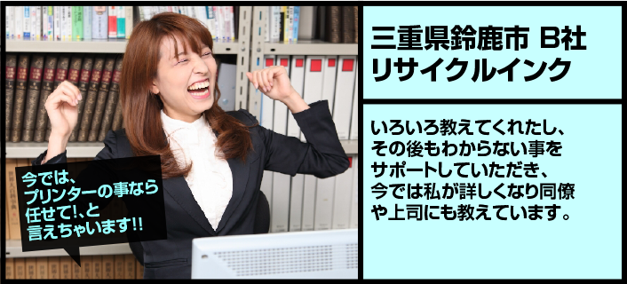 【三重県鈴鹿市B社リサイクルインク】いろいろ教えてくれたし、その後もわからない事をサポートしていただき、今では私が詳しくなり同僚や上司にも教えています。