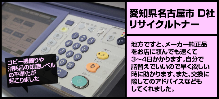 【愛知県名古屋市D社リサイクルトナー】地方ですと、メーカー純正品をお店に頼んでも速くて３～４日かかります。自分で詰替えでいいので早く欲しい時に助かります。また、交換に際してのアドバイスなどもしてくれました。